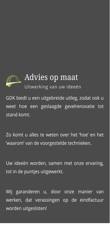 GDK biedt u een uitgebreide uitleg, zodat ook u weet hoe een geslaagde gevelrenovatie tot stand komt. Zo komt u alles te weten over het ‘hoe’ en het  ‘waarom’ van de voorgestelde technieken.  Uw ideeën worden, samen met onze ervaring, tot in de puntjes uitgewerkt.  Wij garanderen u, door onze manier van werken, dat verassingen op de eindfactuur worden uitgesloten!      Advies op maat Uitwerking van uw ideeën