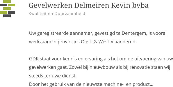 Uw geregistreerde aannemer, gevestigd te Dentergem, is vooral werkzaam in provincies Oost- & West-Vlaanderen.GDK staat voor kennis en ervaring als het om de uitvoering van uw gevelwerken gaat. Zowel bij nieuwbouw als bij renovatie staan wij steeds ter uwe dienst.  Door het gebruik van de nieuwste machine-  en product…    Gevelwerken Delmeiren Kevin bvba Kwaliteit en Duurzaamheid