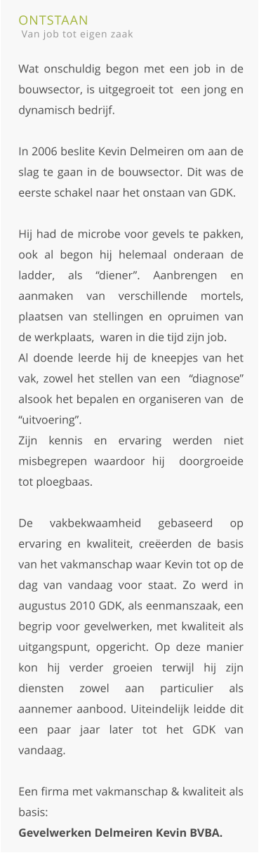 ONTSTAAN  Van job tot eigen zaak  Wat onschuldig begon met een job in de bouwsector, is uitgegroeit tot  een jong en dynamisch bedrijf.In 2006 beslite Kevin Delmeiren om aan de slag te gaan in de bouwsector. Dit was de eerste schakel naar het onstaan van GDK. Hij had de microbe voor gevels te pakken, ook al begon hij helemaal onderaan de ladder, als “diener”. Aanbrengen en aanmaken van verschillende mortels, plaatsen van stellingen en opruimen van de werkplaats,  waren in die tijd zijn job. Al doende leerde hij de kneepjes van het vak, zowel het stellen van een  “diagnose” alsook het bepalen en organiseren van  de “uitvoering”.Zijn kennis en ervaring werden niet misbegrepen waardoor hij  doorgroeide tot ploegbaas.De vakbekwaamheid gebaseerd op ervaring en kwaliteit, creëerden de basis van het vakmanschap waar Kevin tot op de dag van vandaag voor staat. Zo werd in augustus 2010 GDK, als eenmanszaak, een begrip voor gevelwerken, met kwaliteit als uitgangspunt, opgericht. Op deze manier kon hij verder groeien terwijl hij zijn diensten zowel aan particulier als aannemer aanbood. Uiteindelijk leidde dit een paar jaar later tot het GDK van vandaag. Een firma met vakmanschap & kwaliteit als basis: Gevelwerken Delmeiren Kevin BVBA.