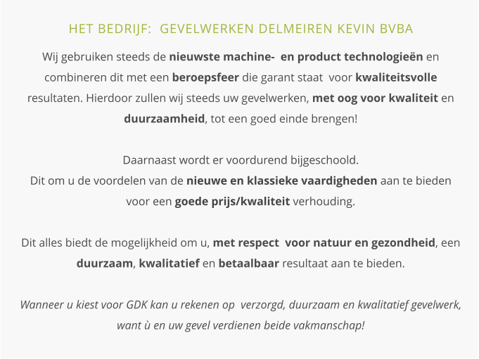 HET BEDRIJF:  GEVELWERKEN DELMEIREN KEVIN BVBA  Wij gebruiken steeds de nieuwste machine-  en product technologieën en combineren dit met een beroepsfeer die garant staat  voor kwaliteitsvolle resultaten. Hierdoor zullen wij steeds uw gevelwerken, met oog voor kwaliteit en duurzaamheid, tot een goed einde brengen!Daarnaast wordt er voordurend bijgeschoold.  Dit om u de voordelen van de nieuwe en klassieke vaardigheden aan te bieden voor een goede prijs/kwaliteit verhouding.Dit alles biedt de mogelijkheid om u, met respect  voor natuur en gezondheid, een duurzaam, kwalitatief en betaalbaar resultaat aan te bieden. Wanneer u kiest voor GDK kan u rekenen op  verzorgd, duurzaam en kwalitatief gevelwerk, want ù en uw gevel verdienen beide vakmanschap!