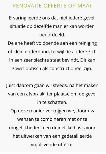 RENOVATIE OFFERTE OP MAAT  Ervaring leerde ons dat niet iedere gevel-situatie op dezelfde manier kan worden beoordeeld.De ene heeft voldoende aan een reiniging of klein onderhoud, terwijl de andere zich in een zeer slechte staat bevindt. Dit kan zowel optisch als constructioneel zijn. Juist daarom gaan wij steeds, na het maken van een afspraak, ter plaatse om de gevel in te schatten. Op deze manier verkrijgen we, door uw wensen te combineren met onze mogelijkheden, een duidelijke basis voor het uitwerken van een gedetailleerde vrijblijvende offerte.