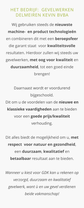 HET BEDRIJF:  GEVELWERKEN DELMEIREN KEVIN BVBA  Wij gebruiken steeds de nieuwste machine-  en product technologieën en combineren dit met een beroepsfeer die garant staat  voor kwaliteitsvolle resultaten. Hierdoor zullen wij steeds uw gevelwerken, met oog voor kwaliteit en duurzaamheid, tot een goed einde brengen!Daarnaast wordt er voordurend bijgeschoold.  Dit om u de voordelen van de nieuwe en klassieke vaardigheden aan te bieden voor een goede prijs/kwaliteit verhouding.Dit alles biedt de mogelijkheid om u, met respect  voor natuur en gezondheid, een duurzaam, kwalitatief en betaalbaar resultaat aan te bieden. Wanneer u kiest voor GDK kan u rekenen op  verzorgd, duurzaam en kwalitatief gevelwerk, want ù en uw gevel verdienen beide vakmanschap!