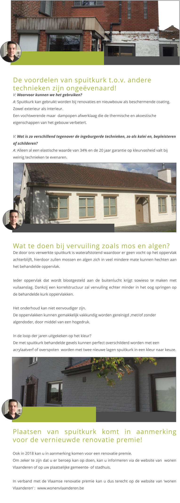 De voordelen van spuitkurk t.o.v. andere technieken zijn ongeëvenaard! V: Waarvoor kunnen we het gebruiken? A: Spuitkurk kan gebruikt worden bij renovaties en nieuwbouw als beschermende coating. Zowel exterieur als interieur. Een vochtwerende maar  dampopen afwerklaag die de thermische en akoestische eigenschappen van het gebouw verbetert.   V: Wat is zo verschillend tegenover de ingeburgerde technieken, zo als kalei en, bepleisteren of schilderen? A: Alleen al een elastische waarde van 34% en de 20 jaar garantie op kleurvasheid valt bij weinig technieken te evenaren.  Wat te doen bij vervuiling zoals mos en algen? De door ons verwerkte spuitkurk is waterafstotend waardoor er geen vocht op het oppervlak achterblijft, hierdoor zullen mossen en algen zich in veel mindere mate kunnen hechten aan het behandelde oppervlak.    Ieder oppervlak dat wordt blootgesteld aan de buitenlucht krijgt sowieso te maken met vuilaanslag. Dankzij een korrelstructuur zal vervuiling echter minder in het oog springen op de behandelde kurk oppervlakken.   Het onderhoud kan niet eenvoudiger zijn.De oppervlakken kunnen gemakkelijk vakkundig worden gereinigd ,met/of zonder algendoder, door middel van een hogedruk.    In de loop der jaren uitgekeken op het kleur?De met spuitkurk behandelde gevels kunnen perfect overschilderd worden met een acrylaatverf of overspoten  worden met twee nieuwe lagen spuitkurk in een kleur naar keuze. Plaatsen van spuitkurk komt in aanmerking voor de vernieuwde renovatie premie!  Ook in 2018 kan u in aanmerking komen voor een renovatie premie. Om zeker te zijn dat u er beroep kan op doen, kan u informeren via de website van  wonen Vlaanderen of op uw plaatselijke gemeente- of stadhuis.    In verband met de Vlaamse renovatie premie kan u dus terecht op de website van ‘wonen Vlaanderen’ :  www.wonenvlaanderen.be