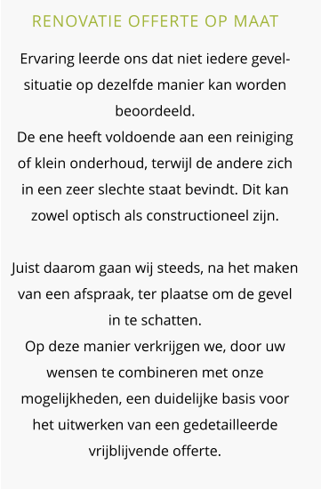 RENOVATIE OFFERTE OP MAAT  Ervaring leerde ons dat niet iedere gevel-situatie op dezelfde manier kan worden beoordeeld.De ene heeft voldoende aan een reiniging of klein onderhoud, terwijl de andere zich in een zeer slechte staat bevindt. Dit kan zowel optisch als constructioneel zijn. Juist daarom gaan wij steeds, na het maken van een afspraak, ter plaatse om de gevel in te schatten. Op deze manier verkrijgen we, door uw wensen te combineren met onze mogelijkheden, een duidelijke basis voor het uitwerken van een gedetailleerde vrijblijvende offerte.