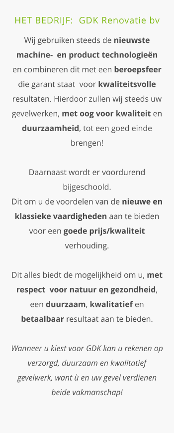 HET BEDRIJF:  GDK Renovatie bv  Wij gebruiken steeds de nieuwste machine-  en product technologieën en combineren dit met een beroepsfeer die garant staat  voor kwaliteitsvolle resultaten. Hierdoor zullen wij steeds uw gevelwerken, met oog voor kwaliteit en duurzaamheid, tot een goed einde brengen!Daarnaast wordt er voordurend bijgeschoold.  Dit om u de voordelen van de nieuwe en klassieke vaardigheden aan te bieden voor een goede prijs/kwaliteit verhouding.Dit alles biedt de mogelijkheid om u, met respect  voor natuur en gezondheid, een duurzaam, kwalitatief en betaalbaar resultaat aan te bieden. Wanneer u kiest voor GDK kan u rekenen op  verzorgd, duurzaam en kwalitatief gevelwerk, want ù en uw gevel verdienen beide vakmanschap!