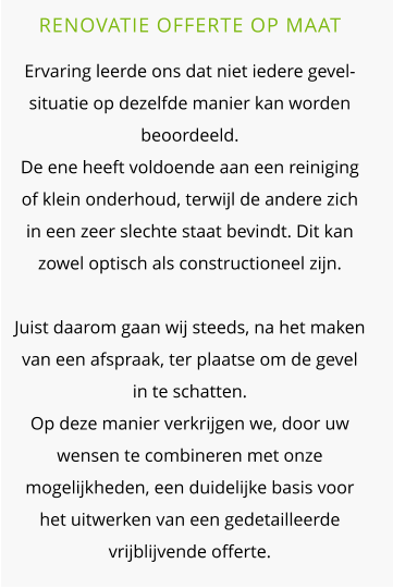 RENOVATIE OFFERTE OP MAAT  Ervaring leerde ons dat niet iedere gevel-situatie op dezelfde manier kan worden beoordeeld.De ene heeft voldoende aan een reiniging of klein onderhoud, terwijl de andere zich in een zeer slechte staat bevindt. Dit kan zowel optisch als constructioneel zijn. Juist daarom gaan wij steeds, na het maken van een afspraak, ter plaatse om de gevel in te schatten. Op deze manier verkrijgen we, door uw wensen te combineren met onze mogelijkheden, een duidelijke basis voor het uitwerken van een gedetailleerde vrijblijvende offerte.
