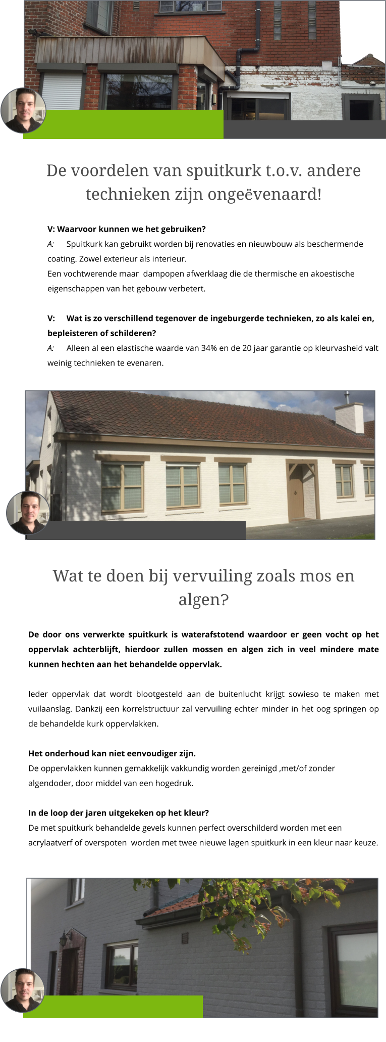 De voordelen van spuitkurk t.o.v. andere technieken zijn ongeëvenaard!  V: Waarvoor kunnen we het gebruiken? A: 	Spuitkurk kan gebruikt worden bij renovaties en nieuwbouw als beschermende coating. Zowel exterieur als interieur. Een vochtwerende maar  dampopen afwerklaag die de thermische en akoestische eigenschappen van het gebouw verbetert.   V: 	Wat is zo verschillend tegenover de ingeburgerde technieken, zo als kalei en, bepleisteren of schilderen? A: 	Alleen al een elastische waarde van 34% en de 20 jaar garantie op kleurvasheid valt weinig technieken te evenaren.   Wat te doen bij vervuiling zoals mos en algen?  De door ons verwerkte spuitkurk is waterafstotend waardoor er geen vocht op het oppervlak achterblijft, hierdoor zullen mossen en algen zich in veel mindere mate kunnen hechten aan het behandelde oppervlak.    Ieder oppervlak dat wordt blootgesteld aan de buitenlucht krijgt sowieso te maken met vuilaanslag. Dankzij een korrelstructuur zal vervuiling echter minder in het oog springen op de behandelde kurk oppervlakken.   Het onderhoud kan niet eenvoudiger zijn.De oppervlakken kunnen gemakkelijk vakkundig worden gereinigd ,met/of zonder algendoder, door middel van een hogedruk.    In de loop der jaren uitgekeken op het kleur?De met spuitkurk behandelde gevels kunnen perfect overschilderd worden met een acrylaatverf of overspoten  worden met twee nieuwe lagen spuitkurk in een kleur naar keuze.