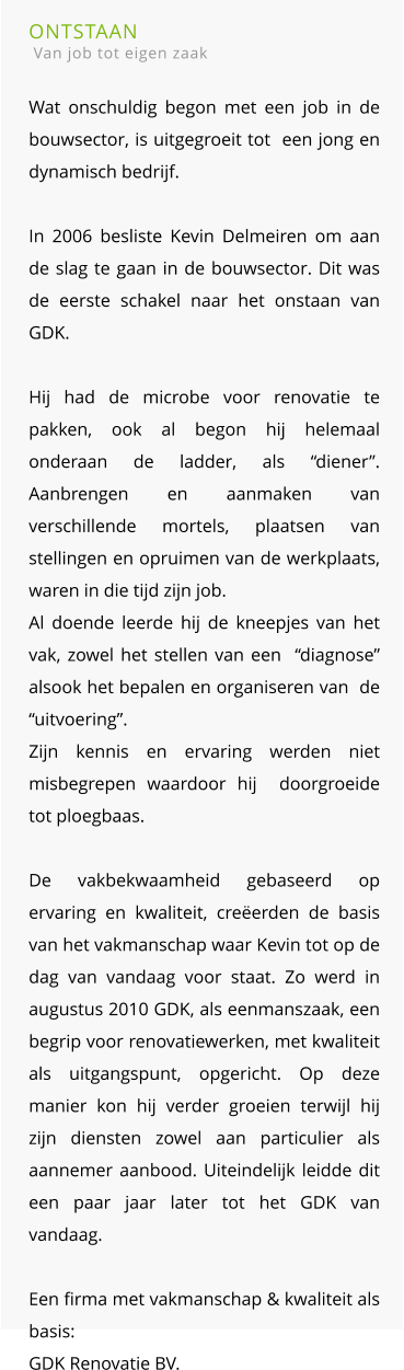 ONTSTAAN  Van job tot eigen zaak  Wat onschuldig begon met een job in de bouwsector, is uitgegroeit tot  een jong en dynamisch bedrijf.In 2006 besliste Kevin Delmeiren om aan de slag te gaan in de bouwsector. Dit was de eerste schakel naar het onstaan van GDK. Hij had de microbe voor renovatie te pakken, ook al begon hij helemaal onderaan de ladder, als “diener”. Aanbrengen en aanmaken van verschillende mortels, plaatsen van stellingen en opruimen van de werkplaats,  waren in die tijd zijn job. Al doende leerde hij de kneepjes van het vak, zowel het stellen van een  “diagnose” alsook het bepalen en organiseren van  de “uitvoering”.Zijn kennis en ervaring werden niet misbegrepen waardoor hij  doorgroeide tot ploegbaas.De vakbekwaamheid gebaseerd op ervaring en kwaliteit, creëerden de basis van het vakmanschap waar Kevin tot op de dag van vandaag voor staat. Zo werd in augustus 2010 GDK, als eenmanszaak, een begrip voor renovatiewerken, met kwaliteit als uitgangspunt, opgericht. Op deze manier kon hij verder groeien terwijl hij zijn diensten zowel aan particulier als aannemer aanbood. Uiteindelijk leidde dit een paar jaar later tot het GDK van vandaag. Een firma met vakmanschap & kwaliteit als basis: GDK Renovatie BV.
