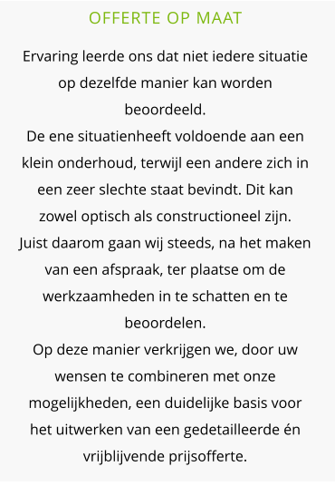 OFFERTE OP MAAT  Ervaring leerde ons dat niet iedere situatie op dezelfde manier kan worden beoordeeld.De ene situatienheeft voldoende aan een klein onderhoud, terwijl een andere zich in een zeer slechte staat bevindt. Dit kan zowel optisch als constructioneel zijn.Juist daarom gaan wij steeds, na het maken van een afspraak, ter plaatse om de werkzaamheden in te schatten en te beoordelen. Op deze manier verkrijgen we, door uw wensen te combineren met onze mogelijkheden, een duidelijke basis voor het uitwerken van een gedetailleerde én vrijblijvende prijsofferte.