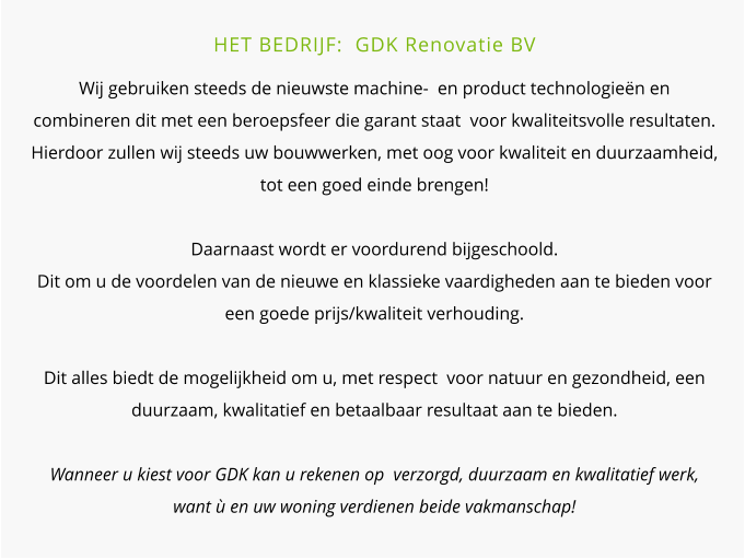 HET BEDRIJF:  GDK Renovatie BV  Wij gebruiken steeds de nieuwste machine-  en product technologieën en combineren dit met een beroepsfeer die garant staat  voor kwaliteitsvolle resultaten. Hierdoor zullen wij steeds uw bouwwerken, met oog voor kwaliteit en duurzaamheid, tot een goed einde brengen!Daarnaast wordt er voordurend bijgeschoold.  Dit om u de voordelen van de nieuwe en klassieke vaardigheden aan te bieden voor een goede prijs/kwaliteit verhouding.Dit alles biedt de mogelijkheid om u, met respect  voor natuur en gezondheid, een duurzaam, kwalitatief en betaalbaar resultaat aan te bieden. Wanneer u kiest voor GDK kan u rekenen op  verzorgd, duurzaam en kwalitatief werk, want ù en uw woning verdienen beide vakmanschap!
